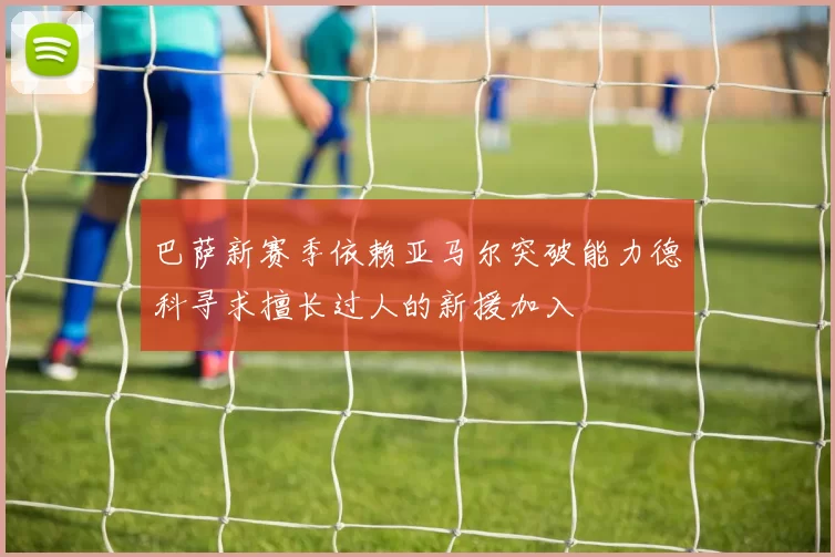 巴萨新赛季依赖亚马尔突破能力德科寻求擅长过人的新援加入
