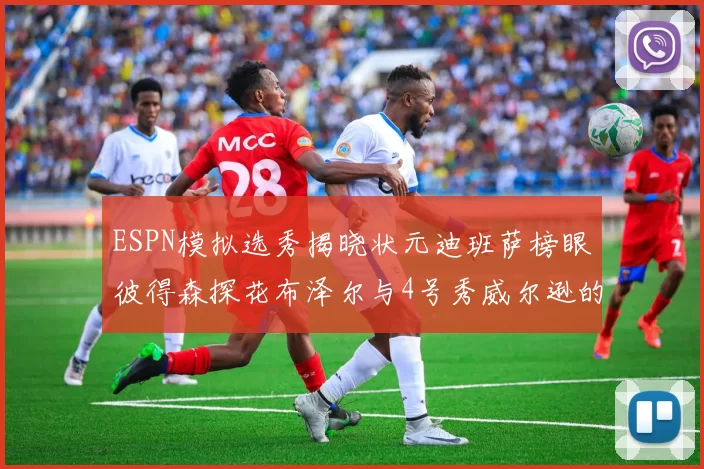 ESPN模拟选秀揭晓状元迪班萨榜眼彼得森探花布泽尔与4号秀威尔逊的精彩表现