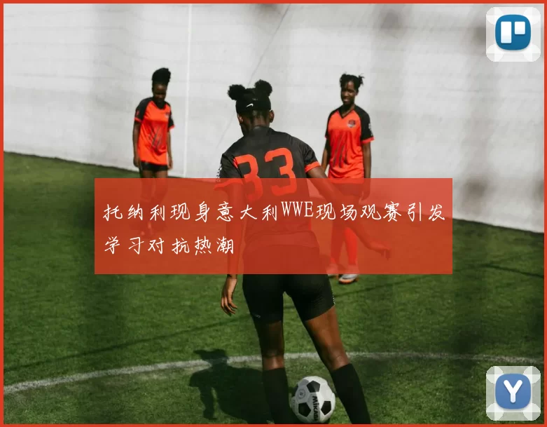 托纳利现身意大利WWE现场观赛引发学习对抗热潮