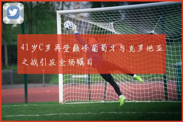 41岁C罗再登巅峰葡萄牙与克罗地亚之战引发全场瞩目