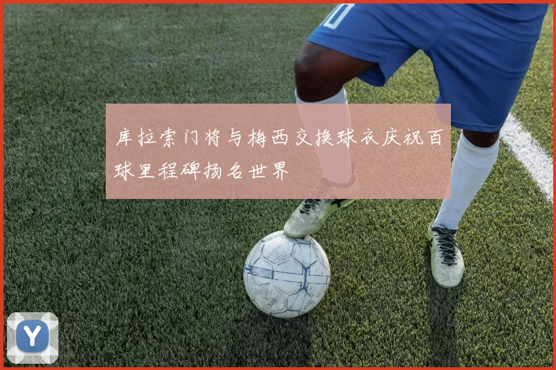 库拉索门将与梅西交换球衣庆祝百球里程碑扬名世界