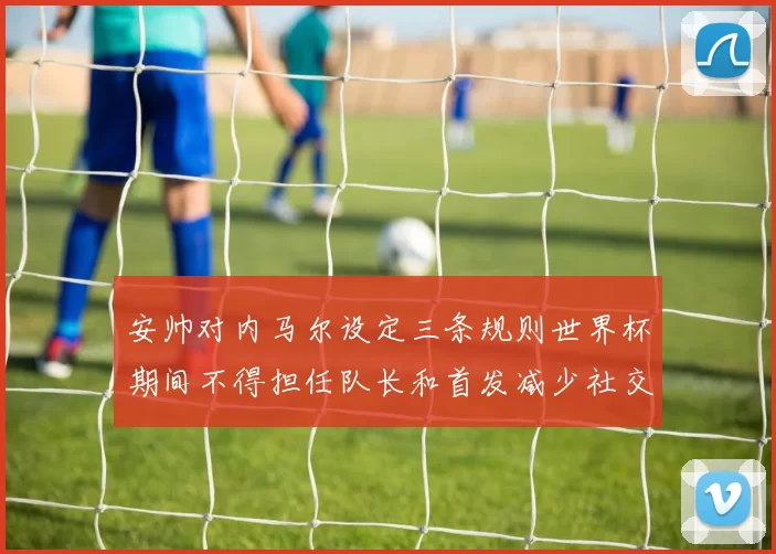 安帅对内马尔设定三条规则世界杯期间不得担任队长和首发减少社交媒体使用