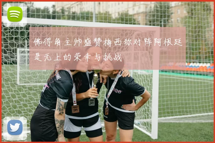 佛得角主帅盛赞梅西称对阵阿根廷是无上的荣幸与挑战