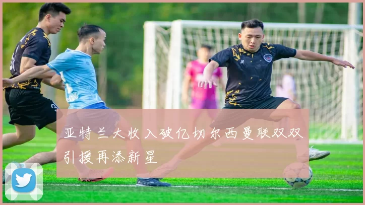 亚特兰大收入破亿切尔西曼联双双引援再添新星