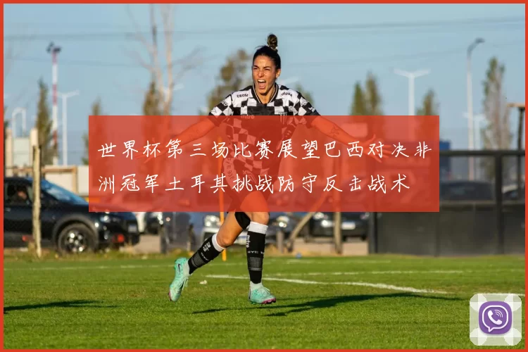 世界杯第三场比赛展望巴西对决非洲冠军土耳其挑战防守反击战术