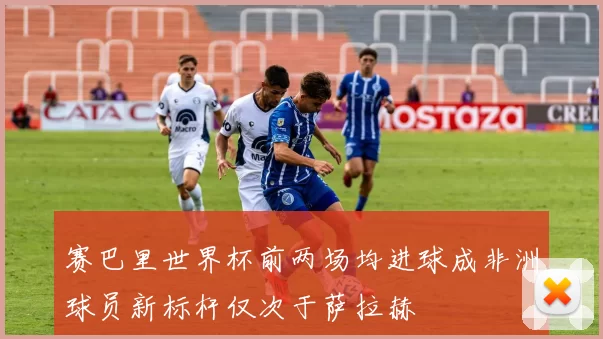 赛巴里世界杯前两场均进球成非洲球员新标杆仅次于萨拉赫