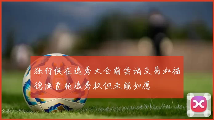 独行侠在选秀大会前尝试交易加福德换首轮选秀权但未能如愿