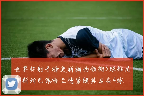 世界杯射手榜更新梅西领衔5球维尼修斯姆巴佩哈兰德紧随其后各4球