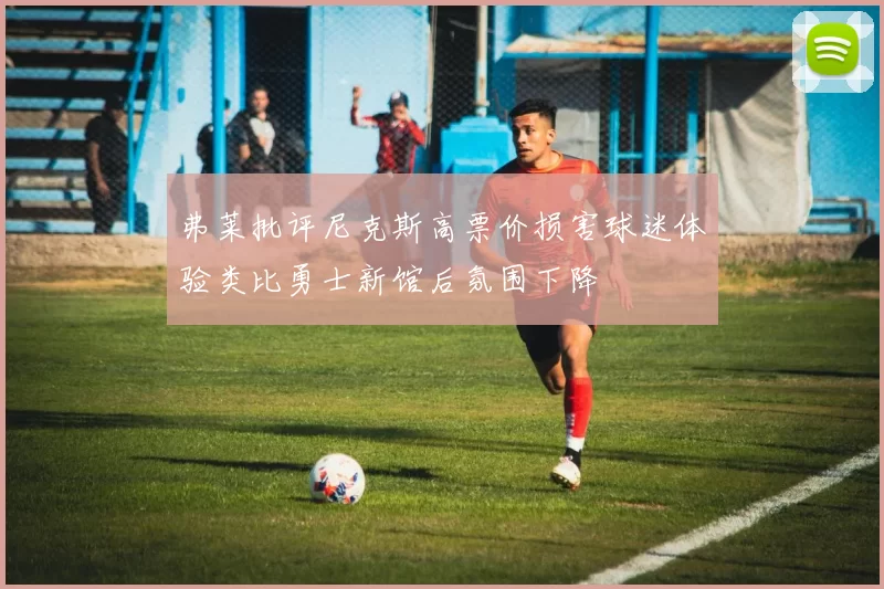 弗莱批评尼克斯高票价损害球迷体验类比勇士新馆后氛围下降