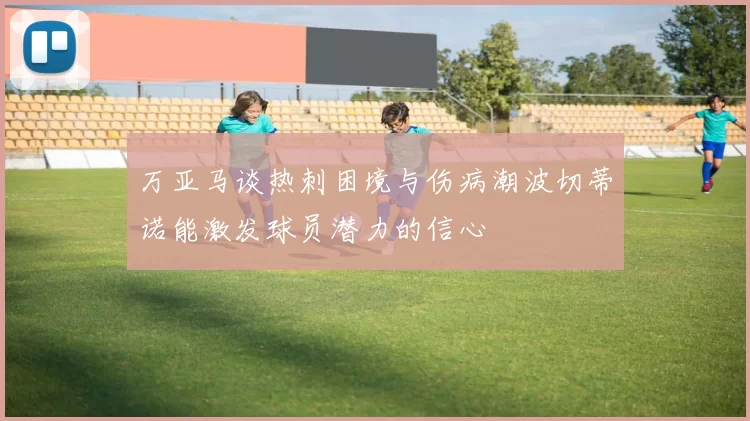 万亚马谈热刺困境与伤病潮波切蒂诺能激发球员潜力的信心