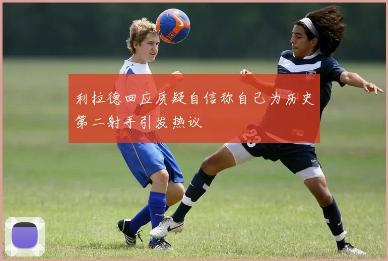 利拉德回应质疑自信称自己为历史第二射手引发热议