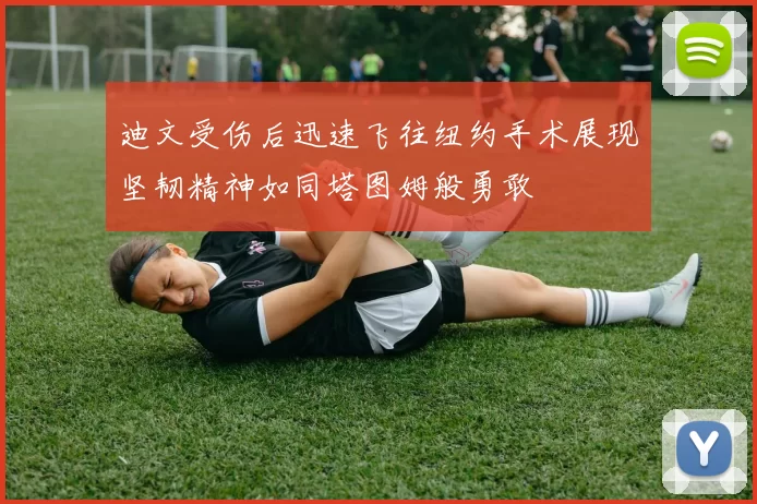 迪文受伤后迅速飞往纽约手术展现坚韧精神如同塔图姆般勇敢