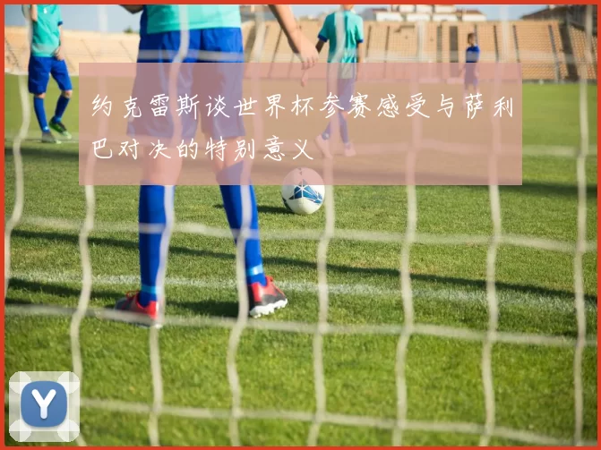 约克雷斯谈世界杯参赛感受与萨利巴对决的特别意义