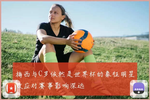 梅西与C罗依然是世界杯的象征明星效应对赛事影响深远