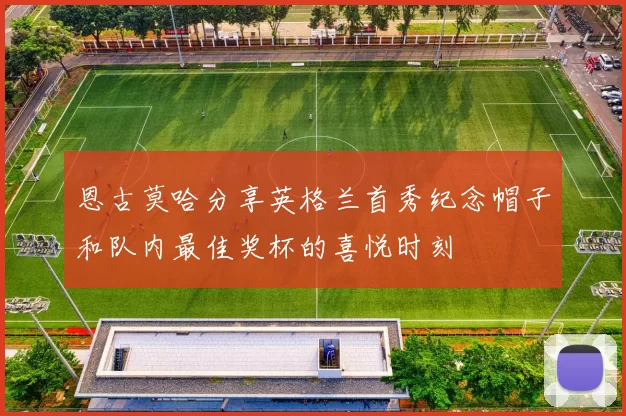 恩古莫哈分享英格兰首秀纪念帽子和队内最佳奖杯的喜悦时刻