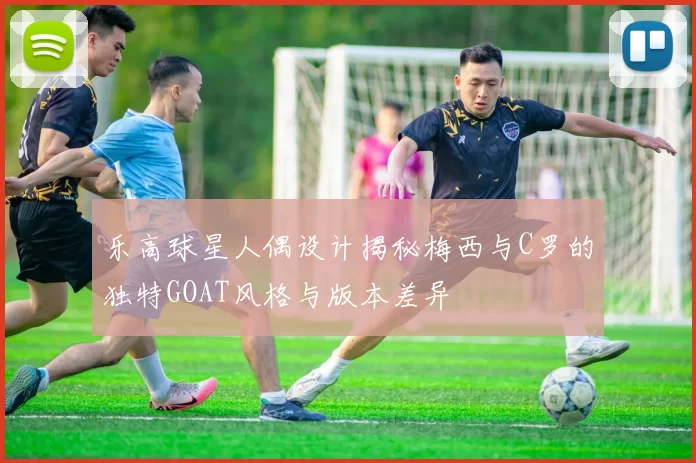 乐高球星人偶设计揭秘梅西与C罗的独特GOAT风格与版本差异