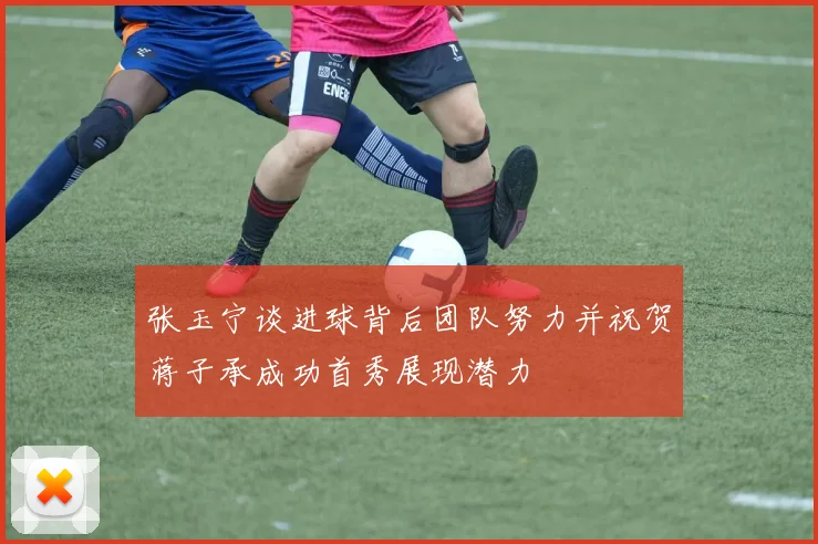张玉宁谈进球背后团队努力并祝贺蒋子承成功首秀展现潜力