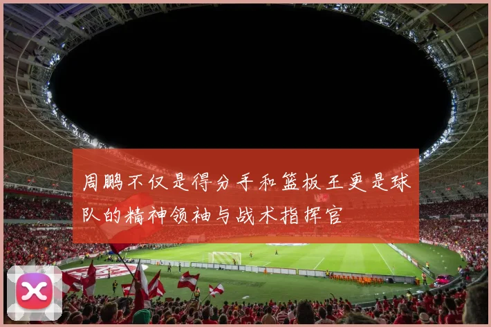 周鹏不仅是得分手和篮板王更是球队的精神领袖与战术指挥官
